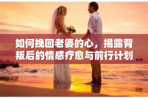 如何挽回老婆的心,揭露背叛后的情感疗愈与前行计划 如何挽回老婆的心,揭露背叛后的情感疗愈与前行计划