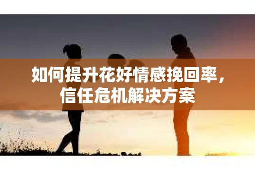 如何提升花好情感挽回率,信任危机解决方案 如何提升花好情感挽回率,信任危机解决方案