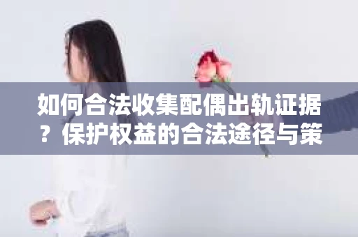 如何合法收集配偶出轨证据？保护权益的合法途径与策略