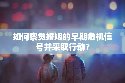 如何察觉婚姻的早期危机信号并采取行动？