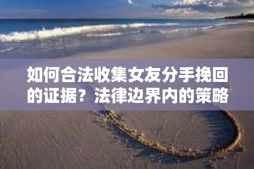 如何合法收集女友分手挽回的证据？法律边界内的策略与技巧