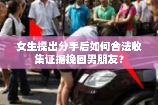 女生提出分手后如何合法收集证据挽回男朋友? 女生提出分手后如何合法收集证据挽回男朋友?