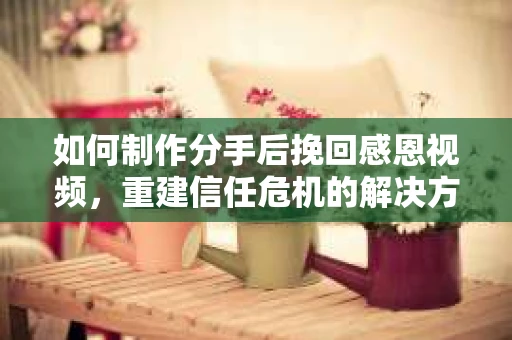 如何制作分手后挽回感恩视频，重建信任危机的解决方案