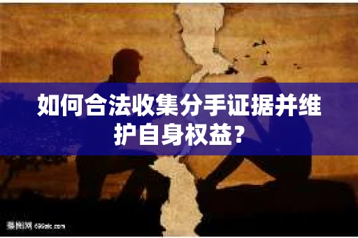 如何合法收集分手证据并维护自身权益? 如何合法收集分手证据并维护自身权益?
