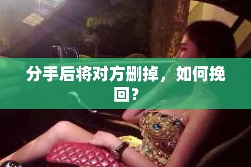 分手后将对方删掉,如何挽回? 分手后将对方删掉,如何挽回?
