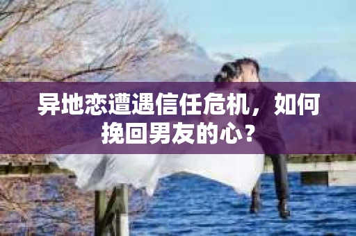 异地恋遭遇信任危机,如何挽回男友的心? 异地恋遭遇信任危机,如何挽回男友的心?