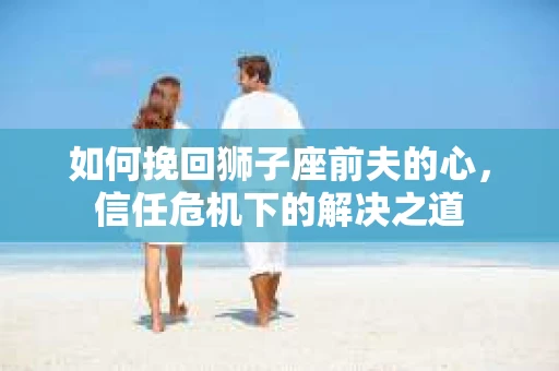 如何挽回狮子座前夫的心,信任危机下的解决之道 如何挽回狮子座前夫的心,信任危机下的解决之道