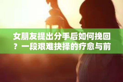 女朋友提出分手后如何挽回?一段艰难抉择的疗愈与前行之路 女朋友提出分手后如何挽回?一段艰难抉择的疗愈与前行之路