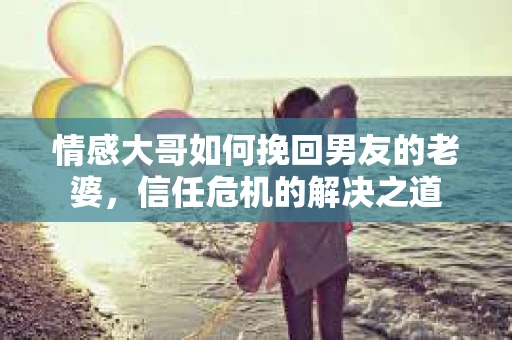 情感大哥如何挽回男友的老婆,信任危机的解决之道 情感大哥如何挽回男友的老婆,信任危机的解决之道