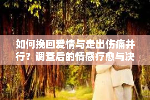如何挽回爱情与走出伤痛并行?调查后的情感疗愈与决策指南 如何挽回爱情与走出伤痛并行?调查后的情感疗愈与决策指南