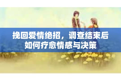 挽回爱情绝招,调查结束后如何疗愈情感与决策 挽回爱情绝招,调查结束后如何疗愈情感与决策