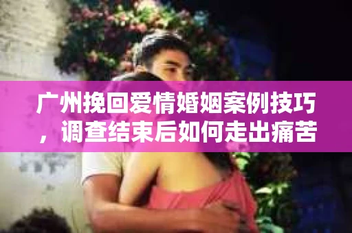 广州挽回爱情婚姻案例技巧，调查结束后如何走出痛苦并做出明智决策？