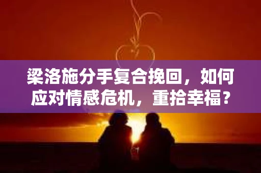 梁洛施分手复合挽回，如何应对情感危机，重拾幸福？
