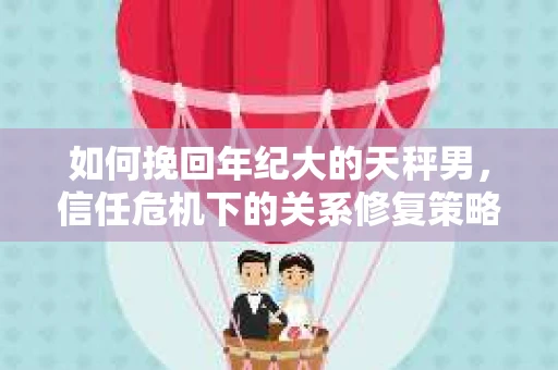 如何挽回年纪大的天秤男,信任危机下的关系修复策略 如何挽回年纪大的天秤男,信任危机下的关系修复策略