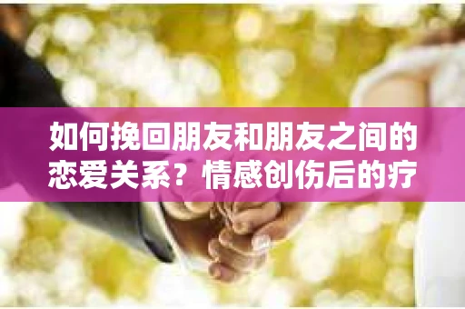 如何挽回朋友和朋友之间的恋爱关系?情感创伤后的疗愈与决策之路 如何挽回朋友和朋友之间的恋爱关系?情感创伤后的疗愈与决策之路