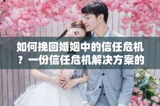 如何挽回婚姻中的信任危机？一份信任危机解决方案的干货指南