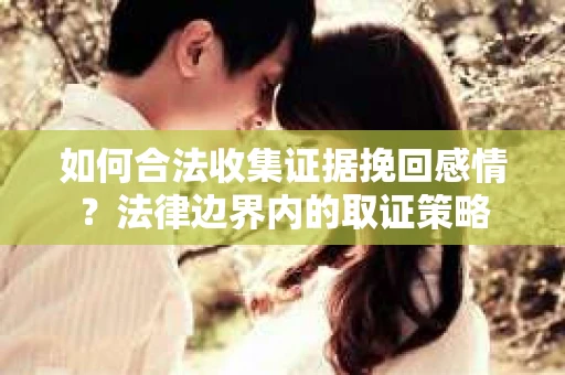 如何合法收集证据挽回感情?法律边界内的取证策略 如何合法收集证据挽回感情?法律边界内的取证策略