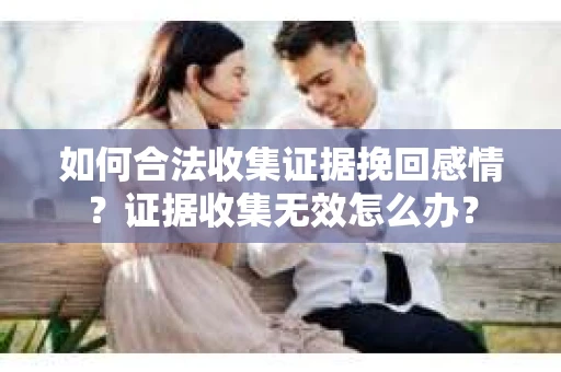 如何合法收集证据挽回感情？证据收集无效怎么办？