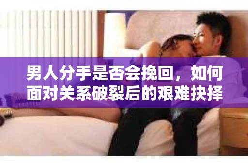 男人分手是否会挽回,如何面对关系破裂后的艰难抉择? 男人分手是否会挽回,如何面对关系破裂后的艰难抉择?