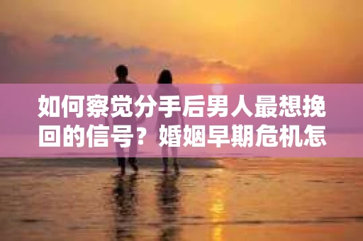 如何察觉分手后男人最想挽回的信号？婚姻早期危机怎么办？