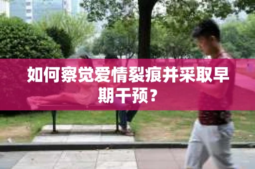 如何察觉爱情裂痕并采取早期干预? 如何察觉爱情裂痕并采取早期干预?