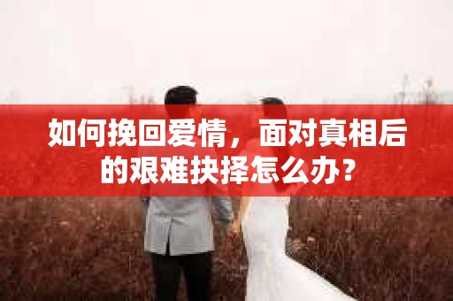 如何挽回爱情,面对真相后的艰难抉择怎么办? 如何挽回爱情,面对真相后的艰难抉择怎么办?
