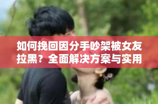 如何挽回因分手吵架被女友拉黑？全面解决方案与实用建议
