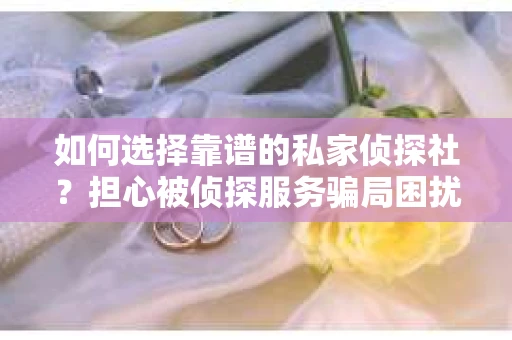 如何选择靠谱的私家侦探社？担心被侦探服务骗局困扰怎么办？