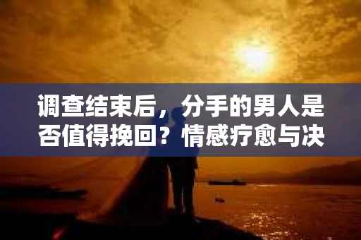 调查结束后，分手的男人是否值得挽回？情感疗愈与决策之路
