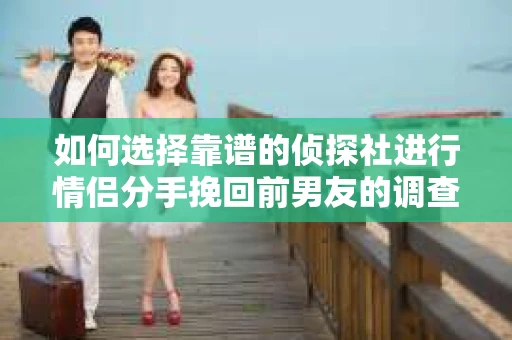 如何选择靠谱的侦探社进行情侣分手挽回前男友的调查？
