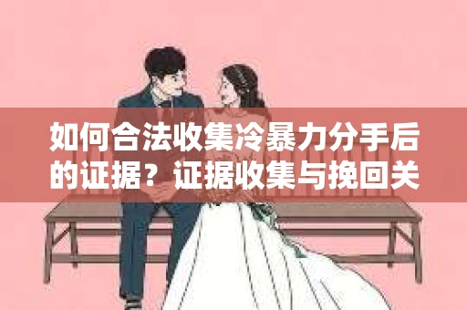 如何合法收集冷暴力分手后的证据？证据收集与挽回关系怎么办？