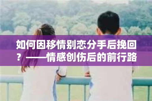 如何因移情别恋分手后挽回？——情感创伤后的前行路线图