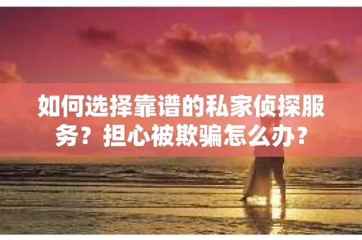 如何选择靠谱的私家侦探服务？担心被欺骗怎么办？