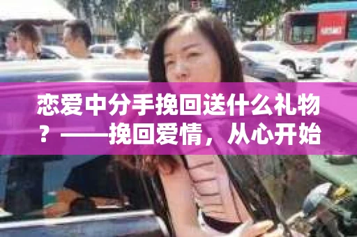 恋爱中分手挽回送什么礼物?——挽回爱情,从心开始 恋爱中分手挽回送什么礼物?——挽回爱情,从心开始