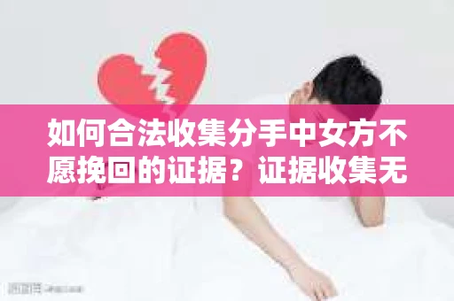 如何合法收集分手中女方不愿挽回的证据？证据收集无效怎么办？