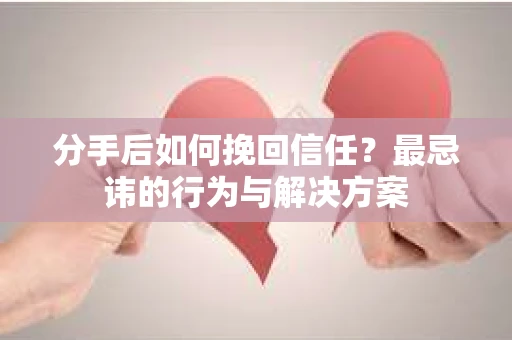 分手后如何挽回信任？最忌讳的行为与解决方案