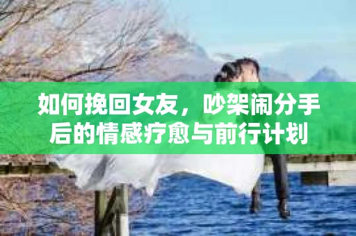 如何挽回女友，吵架闹分手后的情感疗愈与前行计划