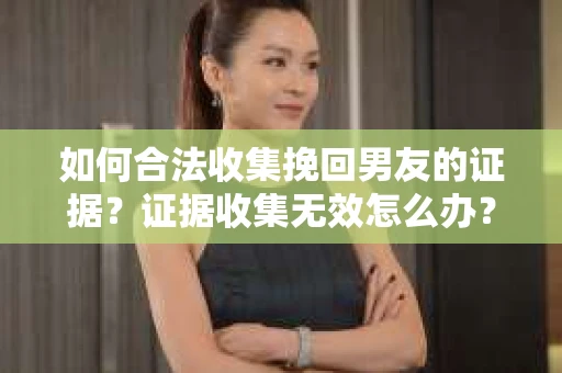 如何合法收集挽回男友的证据？证据收集无效怎么办？
