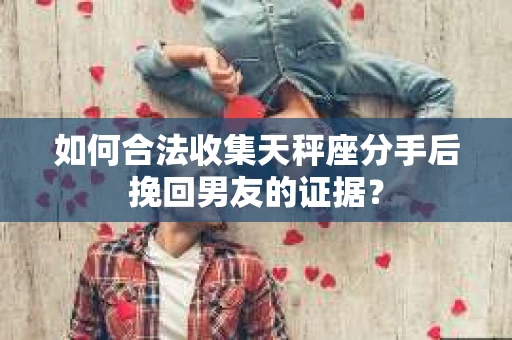 如何合法收集天秤座分手后挽回男友的证据？