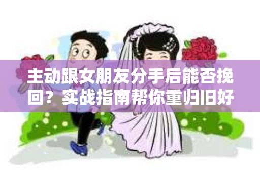 主动跟女朋友分手后能否挽回？实战指南帮你重归旧好