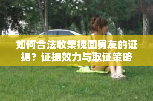 如何合法收集挽回男友的证据？证据效力与取证策略