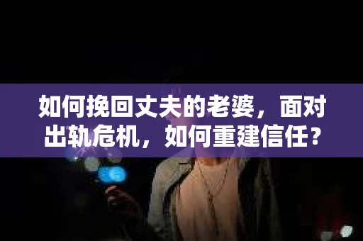 如何挽回丈夫的老婆，面对出轨危机，如何重建信任？
