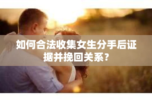 如何合法收集女生分手后证据并挽回关系？