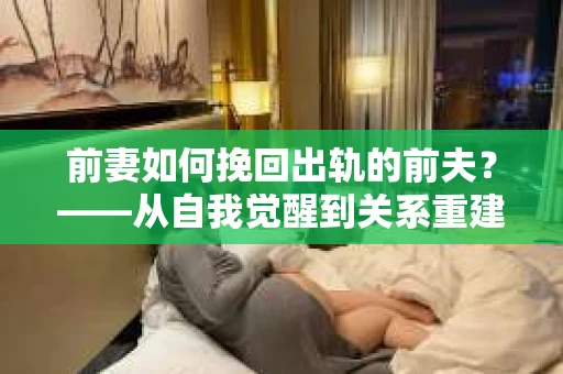 前妻如何挽回出轨的前夫？——从自我觉醒到关系重建的全面指南