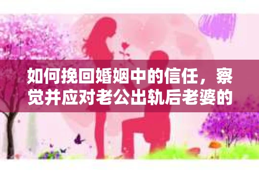 如何挽回婚姻中的信任，察觉并应对老公出轨后老婆的危机信号