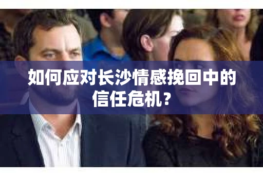 如何应对长沙情感挽回中的信任危机? 如何应对长沙情感挽回中的信任危机?