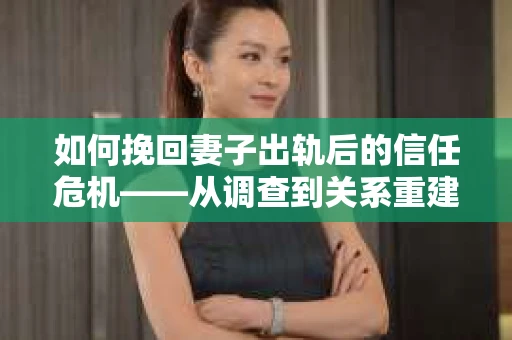 如何挽回妻子出轨后的信任危机——从调查到关系重建的全方位指南