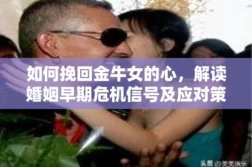 如何挽回金牛女的心，解读婚姻早期危机信号及应对策略