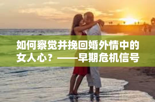 如何察觉并挽回婚外情中的女人心？——早期危机信号与干预策略