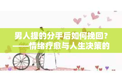 男人提的分手后如何挽回？——情绪疗愈与人生决策的干货指南